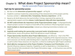 Chapter 5: What does Project Sponsorship mean?
Tips for successful Project Sponsorship
Eight tips for sponsorship success:
1. Be clear on the dimensions of sponsorship support – ref Fig 5A
2. Establish a common leadership understanding of the characteristics of the project and the
business context >> determine Risk / Complexity / Business importance– ref 5B
3. Based on #1 & #2 determine the level of effort / timing, required of the sponsor to
appropriately support and then choose / enlist Sponsors help with clear expectations
4. Do NOT underestimate the importance of the Project formulation stage – it disproportionally
impacts project success! It impacts at least 60% of the conditions influencing project success.
5. Avoid multiple or shared sponsorships; instead use a Steering Committee to bolster and
support
6. Explicitly avoid making the sponsorship a personal matter of performance; project
performance, across all its phases, MUST be defined as a team challenge.
7. Project Sponsorship should be about Project Effectiveness; not efficiency – that is the PM’s
role. Effectiveness is directly influenced by Capacity / Capability of the required resources. Since
most resources are shared, understanding what is required, with some degree of contingency,
as well as when those resources are required, is critical to enabling the right Project conditions
8. Need effective management of the Project Portfolio / Company Level Prioritization; which
directly influences resource Capacity / Capability, as well as dependency / interdependency.
These should be fully considered in the Project formulation stage – re the business case and the
detail project plans
8
Project Sponsorship – Tips for Success
 