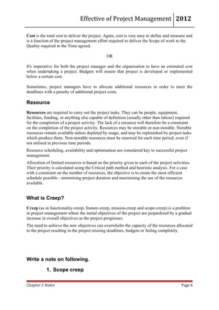 Effective of Project Management 2012

Cost is the total cost to deliver the project. Again, cost is very easy to define and measure and
is a function of the project management effort required to deliver the Scope of work to the
Quality required in the Time agreed.

                                               OR

It's imperative for both the project manager and the organization to have an estimated cost
when undertaking a project. Budgets will ensure that project is developed or implemented
below a certain cost.

Sometimes, project managers have to allocate additional resources in order to meet the
deadlines with a penalty of additional project costs.

Resource
Resources are required to carry out the project tasks. They can be people, equipment,
facilities, funding, or anything else capable of definition (usually other than labour) required
for the completion of a project activity. The lack of a resource will therefore be a constraint
on the completion of the project activity. Resources may be storable or non storable. Storable
resources remain available unless depleted by usage, and may be replenished by project tasks
which produce them. Non-storable resources must be renewed for each time period, even if
not utilised in previous time periods.
Resource scheduling, availability and optimisation are considered key to successful project
management.
Allocation of limited resources is based on the priority given to each of the project activities.
Their priority is calculated using the Critical path method and heuristic analysis. For a case
with a constraint on the number of resources, the objective is to create the most efficient
schedule possible - minimising project duration and maximising the use of the resources
available.


What is Creep?
Creep (as in functionality-creep, feature-creep, mission-creep and scope-creep) is a problem
in project management where the initial objectives of the project are jeopardized by a gradual
increase in overall objectives as the project progresses.
The need to achieve the new objectives can overwhelm the capacity of the resources allocated
to the project resulting in the project missing deadlines, budgets or failing completely.




Write a note on following.

           1. Scope creep

Chapter-1 Notes                                                                            Page 6
 