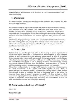 Effective of Project Management 2012

impossible for the project manager to get the project on track (schedule and budget wise)
once he starts lying.

   3. Effort creep
It is not really related to scope creep with the exception that they're both creeps and they both
negatively affect the project.

Effort creep is when one of your team members makes a huge effort on a task that is nearly
done, but cannot finish it. For example, a task is 80% done in one week, and the team
member is working on the remaining 20% for several weeks, with no end in sight. This is
very common in software projects, and the perfect remedy for effort creep is to assign the
remainder of the task to someone else who has more experience in the particular area of the
task.
Alternatively, the project manager can talk to the team member about the difficulties facing
him while working on this task, although this is normally useless, as the reason is always
related to the team member's inexperience and inadequacy for the task, and most team
members are reluctant to admit it.

   4. Future creep
Feature creep, also called scope creep, refers to the tendency of project requirements to
exceed their original estimations. It is common with the development of major computer
projects, in which engineers decide that additional features should be added to the product
before release to make it more usable and enjoyable for the target market. It can also happen
when the client contracting the project keeps adding to the wish list. Feature creep can affect
the overall budget for a project, as well as delaying the release time considerably, causing
frustration to company executives. It can also ultimately weaken a product by clogging it
with interesting but unneeded features, so companies need to take care to avoid it.
The problem can be mitigated by having a tightly organized project team which recognizes
the exact requirements of the project and works together to meet them. A
project manager who is aware of the risks of feature creep can help to head it off at the pass
by refocusing the team or reminding the client of the original goals of the project. On
occasion, feature creep is actually necessary, especially with large projects in which
engineers are exploring new concepts. In these instances, several team members should meet
together to evaluate the feature creep which is occurring and decide whether or not it is a
valid result of the direction in which the project is moving.


Q: Write a note on the Scope of Triangle?
Answer:

Scope Triangle


Chapter-1 Notes                                                                            Page 8
 