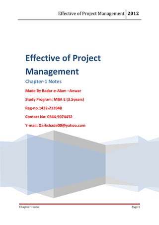 Effective of Project Management 2012




    Effective of Project
    Management
    Chapter-1 Notes
    Made By Badar-e-Alam –Anwar

    Study Program: MBA E (3.5years)

    Reg-no.1432-212048

    Contact No: 0344-9074432

    Y-mail: Darkshade00@yahoo.com




Chapter-1 notes                                      Page 1
 