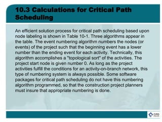 10.3 Calculations for Critical Path
Scheduling
An efficient solution process for critical path scheduling based upon
node labeling is shown in Table 10-1. Three algorithms appear in
the table. The event numbering algorithm numbers the nodes (or
events) of the project such that the beginning event has a lower
number than the ending event for each activity. Technically, this
algorithm accomplishes a "topological sort" of the activities. The
project start node is given number 0. As long as the project
activities fulfill the conditions for an activity-on-branch network, this
type of numbering system is always possible. Some software
packages for critical path scheduling do not have this numbering
algorithm programmed, so that the construction project planners
must insure that appropriate numbering is done.
 