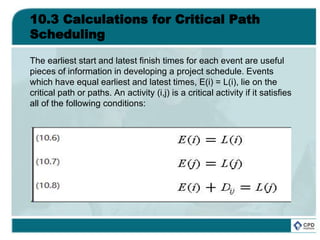 10.3 Calculations for Critical Path
Scheduling
The earliest start and latest finish times for each event are useful
pieces of information in developing a project schedule. Events
which have equal earliest and latest times, E(i) = L(i), lie on the
critical path or paths. An activity (i,j) is a critical activity if it satisfies
all of the following conditions:
 