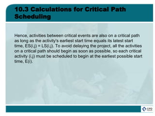 10.3 Calculations for Critical Path
Scheduling
Hence, activities between critical events are also on a critical path
as long as the activity's earliest start time equals its latest start
time, ES(i,j) = LS(i,j). To avoid delaying the project, all the activities
on a critical path should begin as soon as possible, so each critical
activity (i,j) must be scheduled to begin at the earliest possible start
time, E(i).
 