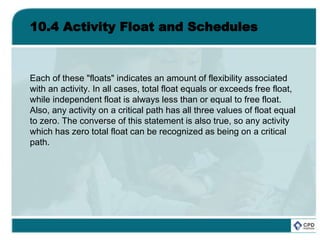 10.4 Activity Float and Schedules
Each of these "floats" indicates an amount of flexibility associated
with an activity. In all cases, total float equals or exceeds free float,
while independent float is always less than or equal to free float.
Also, any activity on a critical path has all three values of float equal
to zero. The converse of this statement is also true, so any activity
which has zero total float can be recognized as being on a critical
path.
 