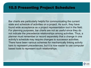 10.5 Presenting Project Schedules
Bar charts are particularly helpful for communicating the current
state and schedule of activities on a project. As such, they have
found wide acceptance as a project representation tool in the field.
For planning purposes, bar charts are not as useful since they do
not indicate the precedence relationships among activities. Thus, a
planner must remember or record separately that a change in one
activity's schedule may require changes to successor activities.
There have been various schemes for mechanically linking activity
bars to represent precedences, but it is now easier to use computer
based tools to represent such relationships.
 