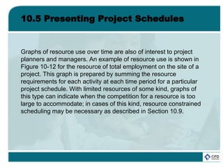 10.5 Presenting Project Schedules
Graphs of resource use over time are also of interest to project
planners and managers. An example of resource use is shown in
Figure 10-12 for the resource of total employment on the site of a
project. This graph is prepared by summing the resource
requirements for each activity at each time period for a particular
project schedule. With limited resources of some kind, graphs of
this type can indicate when the competition for a resource is too
large to accommodate; in cases of this kind, resource constrained
scheduling may be necessary as described in Section 10.9.
 