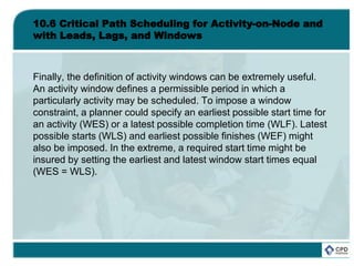 10.6 Critical Path Scheduling for Activity-on-Node and
with Leads, Lags, and Windows
Finally, the definition of activity windows can be extremely useful.
An activity window defines a permissible period in which a
particularly activity may be scheduled. To impose a window
constraint, a planner could specify an earliest possible start time for
an activity (WES) or a latest possible completion time (WLF). Latest
possible starts (WLS) and earliest possible finishes (WEF) might
also be imposed. In the extreme, a required start time might be
insured by setting the earliest and latest window start times equal
(WES = WLS).
 