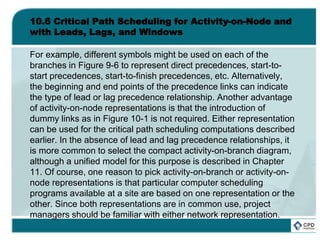 10.6 Critical Path Scheduling for Activity-on-Node and
with Leads, Lags, and Windows
For example, different symbols might be used on each of the
branches in Figure 9-6 to represent direct precedences, start-to-
start precedences, start-to-finish precedences, etc. Alternatively,
the beginning and end points of the precedence links can indicate
the type of lead or lag precedence relationship. Another advantage
of activity-on-node representations is that the introduction of
dummy links as in Figure 10-1 is not required. Either representation
can be used for the critical path scheduling computations described
earlier. In the absence of lead and lag precedence relationships, it
is more common to select the compact activity-on-branch diagram,
although a unified model for this purpose is described in Chapter
11. Of course, one reason to pick activity-on-branch or activity-on-
node representations is that particular computer scheduling
programs available at a site are based on one representation or the
other. Since both representations are in common use, project
managers should be familiar with either network representation.
 