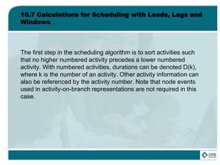 10.7 Calculations for Scheduling with Leads, Lags and
Windows
The first step in the scheduling algorithm is to sort activities such
that no higher numbered activity precedes a lower numbered
activity. With numbered activities, durations can be denoted D(k),
where k is the number of an activity. Other activity information can
also be referenced by the activity number. Note that node events
used in activity-on-branch representations are not required in this
case.
 