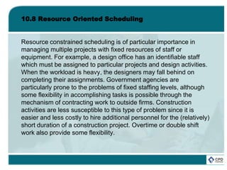 10.8 Resource Oriented Scheduling
Resource constrained scheduling is of particular importance in
managing multiple projects with fixed resources of staff or
equipment. For example, a design office has an identifiable staff
which must be assigned to particular projects and design activities.
When the workload is heavy, the designers may fall behind on
completing their assignments. Government agencies are
particularly prone to the problems of fixed staffing levels, although
some flexibility in accomplishing tasks is possible through the
mechanism of contracting work to outside firms. Construction
activities are less susceptible to this type of problem since it is
easier and less costly to hire additional personnel for the (relatively)
short duration of a construction project. Overtime or double shift
work also provide some flexibility.
 