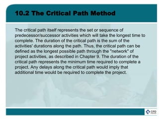 10.2 The Critical Path Method
The critical path itself represents the set or sequence of
predecessor/successor activities which will take the longest time to
complete. The duration of the critical path is the sum of the
activities' durations along the path. Thus, the critical path can be
defined as the longest possible path through the "network" of
project activities, as described in Chapter 9. The duration of the
critical path represents the minimum time required to complete a
project. Any delays along the critical path would imply that
additional time would be required to complete the project.
 