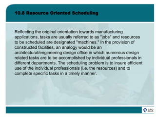 10.8 Resource Oriented Scheduling
Reflecting the original orientation towards manufacturing
applications, tasks are usually referred to as "jobs" and resources
to be scheduled are designated "machines." In the provision of
constructed facilities, an analogy would be an
architectural/engineering design office in which numerous design
related tasks are to be accomplished by individual professionals in
different departments. The scheduling problem is to insure efficient
use of the individual professionals (i.e. the resources) and to
complete specific tasks in a timely manner.
 