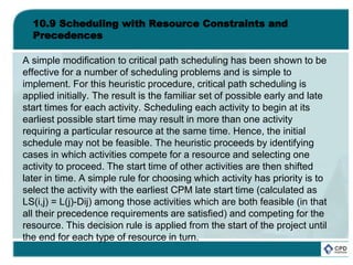 10.9 Scheduling with Resource Constraints and
Precedences
A simple modification to critical path scheduling has been shown to be
effective for a number of scheduling problems and is simple to
implement. For this heuristic procedure, critical path scheduling is
applied initially. The result is the familiar set of possible early and late
start times for each activity. Scheduling each activity to begin at its
earliest possible start time may result in more than one activity
requiring a particular resource at the same time. Hence, the initial
schedule may not be feasible. The heuristic proceeds by identifying
cases in which activities compete for a resource and selecting one
activity to proceed. The start time of other activities are then shifted
later in time. A simple rule for choosing which activity has priority is to
select the activity with the earliest CPM late start time (calculated as
LS(i,j) = L(j)-Dij) among those activities which are both feasible (in that
all their precedence requirements are satisfied) and competing for the
resource. This decision rule is applied from the start of the project until
the end for each type of resource in turn.
 