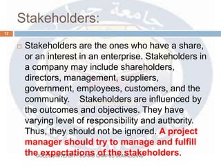 Stakeholders:
 Stakeholders are the ones who have a share,
or an interest in an enterprise. Stakeholders in
a company may include shareholders,
directors, management, suppliers,
government, employees, customers, and the
community. Stakeholders are influenced by
the outcomes and objectives. They have
varying level of responsibility and authority.
Thus, they should not be ignored. A project
manager should try to manage and fulfill
the expectations of the stakeholders.
12
GOLLIS UNIVERSITY BURAO CAMPUS SOMALILAND
 