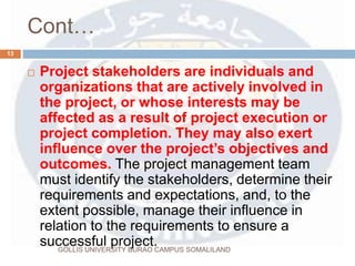 Cont…
 Project stakeholders are individuals and
organizations that are actively involved in
the project, or whose interests may be
affected as a result of project execution or
project completion. They may also exert
influence over the project’s objectives and
outcomes. The project management team
must identify the stakeholders, determine their
requirements and expectations, and, to the
extent possible, manage their influence in
relation to the requirements to ensure a
successful project.
13
GOLLIS UNIVERSITY BURAO CAMPUS SOMALILAND
 