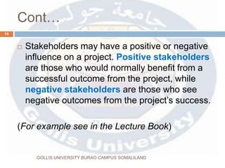 Cont…
 Stakeholders may have a positive or negative
influence on a project. Positive stakeholders
are those who would normally benefit from a
successful outcome from the project, while
negative stakeholders are those who see
negative outcomes from the project’s success.
(For example see in the Lecture Book)
14
GOLLIS UNIVERSITY BURAO CAMPUS SOMALILAND
 