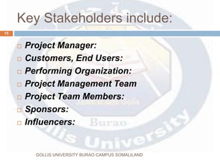 Key Stakeholders include:
 Project Manager:
 Customers, End Users:
 Performing Organization:
 Project Management Team
 Project Team Members:
 Sponsors:
 Influencers:
15
GOLLIS UNIVERSITY BURAO CAMPUS SOMALILAND
 