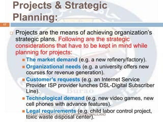 Projects & Strategic
Planning:
GOLLIS UNIVERSITY BURAO CAMPUS SOMALILAND
17
 Projects are the means of achieving organization’s
strategic plans. Following are the strategic
considerations that have to be kept in mind while
planning for projects:
 The market demand (e.g. a new refinery/factory).
 Organizational needs (e.g. a university offers new
courses for revenue generation).
 Customer’s requests (e.g. an Internet Service
Provider ISP provider lunches DSL-Digital Subscriber
Line).
 Technological demand (e.g. new video games, new
cell phones with advance features).
 Legal requirements (e.g. child labor control project,
toxic waste disposal center).
 