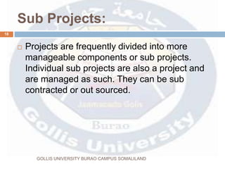 Sub Projects:
GOLLIS UNIVERSITY BURAO CAMPUS SOMALILAND
18
 Projects are frequently divided into more
manageable components or sub projects.
Individual sub projects are also a project and
are managed as such. They can be sub
contracted or out sourced.
 