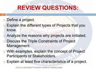 REVIEW QUESTIONS:
GOLLIS UNIVERSITY BURAO CAMPUS SOMALILAND
24
 Define a project.
 Explain the different types of Projects that you
know.
 Analyze the reasons why projects are initiated.
 Discuss the Triple Constraints of Project
Management.
 With examples, explain the concept of Project
Participants or Stakeholders.
 Explain at least five characteristics of a project.
 