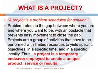 WHAT IS A PROJECT?
 “A project is a problem scheduled for solution.”
 Problem refers to the gap between where you are
and where you want to be, with an obstacle that
prevents easy movement to close the gap.
Projects are a group of activities that have to be
performed with limited resources to yield specific
objectives, in a specific time, and in a specific
locality. Thus, a project is a temporary
endeavor employed to create a unique
product, service or results.
3
GOLLIS UNIVERSITY BURAO CAMPUS SOMALILAND
 