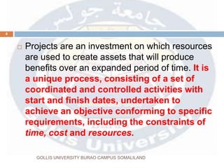  Projects are an investment on which resources
are used to create assets that will produce
benefits over an expanded period of time. It is
a unique process, consisting of a set of
coordinated and controlled activities with
start and finish dates, undertaken to
achieve an objective conforming to specific
requirements, including the constraints of
time, cost and resources.
4
GOLLIS UNIVERSITY BURAO CAMPUS SOMALILAND
 