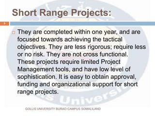 Short Range Projects:
 They are completed within one year, and are
focused towards achieving the tactical
objectives. They are less rigorous; require less
or no risk. They are not cross functional.
These projects require limited Project
Management tools, and have low level of
sophistication. It is easy to obtain approval,
funding and organizational support for short
range projects.
5
GOLLIS UNIVERSITY BURAO CAMPUS SOMALILAND
 