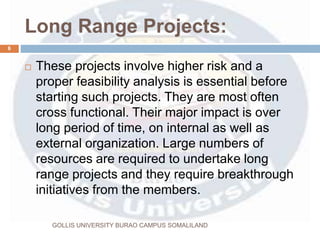 Long Range Projects:
 These projects involve higher risk and a
proper feasibility analysis is essential before
starting such projects. They are most often
cross functional. Their major impact is over
long period of time, on internal as well as
external organization. Large numbers of
resources are required to undertake long
range projects and they require breakthrough
initiatives from the members.
6
GOLLIS UNIVERSITY BURAO CAMPUS SOMALILAND
 
