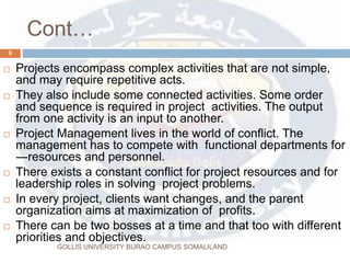 Cont…
GOLLIS UNIVERSITY BURAO CAMPUS SOMALILAND
9
 Projects encompass complex activities that are not simple,
and may require repetitive acts.
 They also include some connected activities. Some order
and sequence is required in project activities. The output
from one activity is an input to another.
 Project Management lives in the world of conflict. The
management has to compete with functional departments for
―resources and personnel.
 There exists a constant conflict for project resources and for
leadership roles in solving project problems.
 In every project, clients want changes, and the parent
organization aims at maximization of profits.
 There can be two bosses at a time and that too with different
priorities and objectives.
 