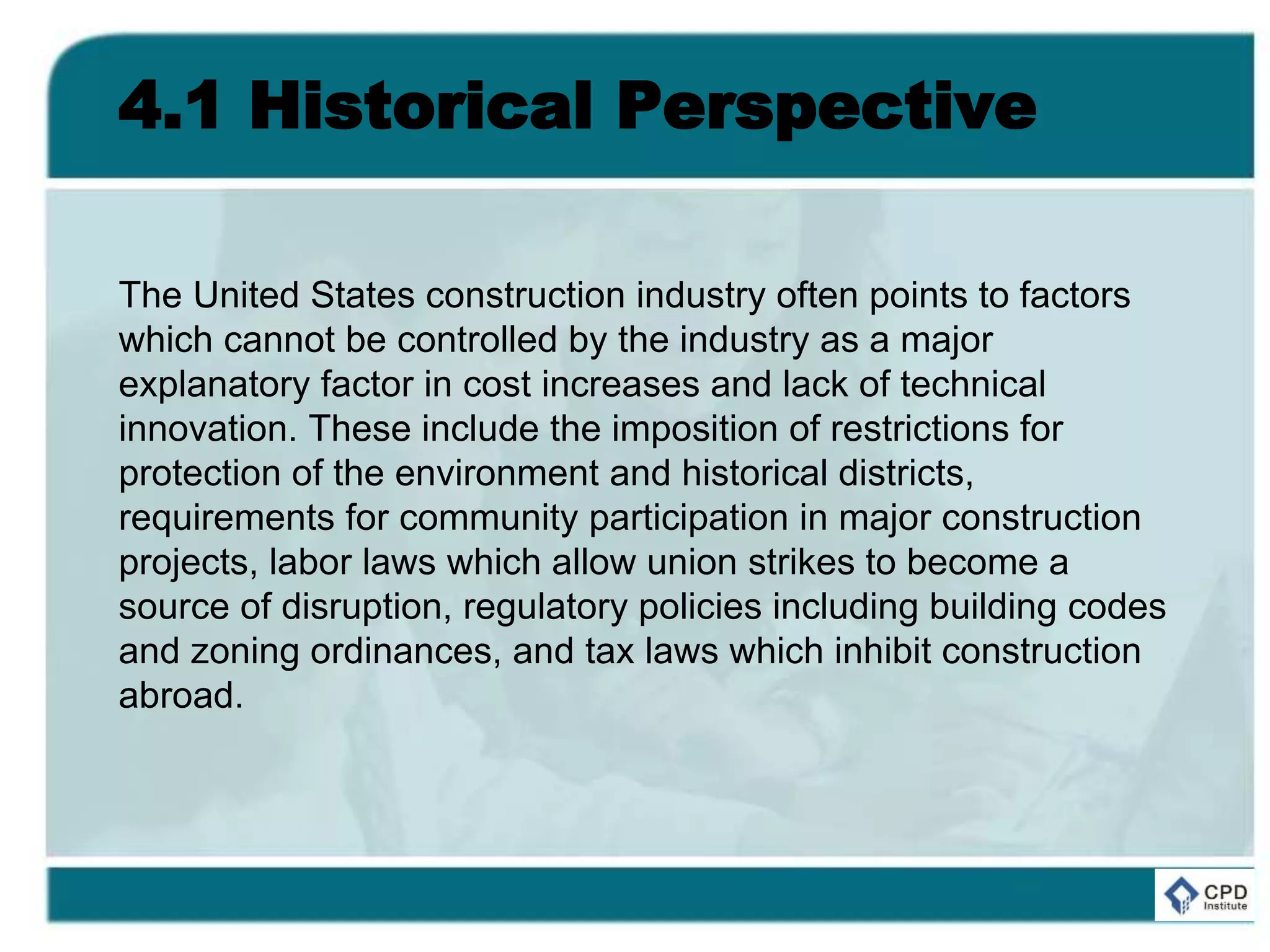 4.1 Historical Perspective
The United States construction industry often points to factors
which cannot be controlled by the industry as a major
explanatory factor in cost increases and lack of technical
innovation. These include the imposition of restrictions for
protection of the environment and historical districts,
requirements for community participation in major construction
projects, labor laws which allow union strikes to become a
source of disruption, regulatory policies including building codes
and zoning ordinances, and tax laws which inhibit construction
abroad.
 