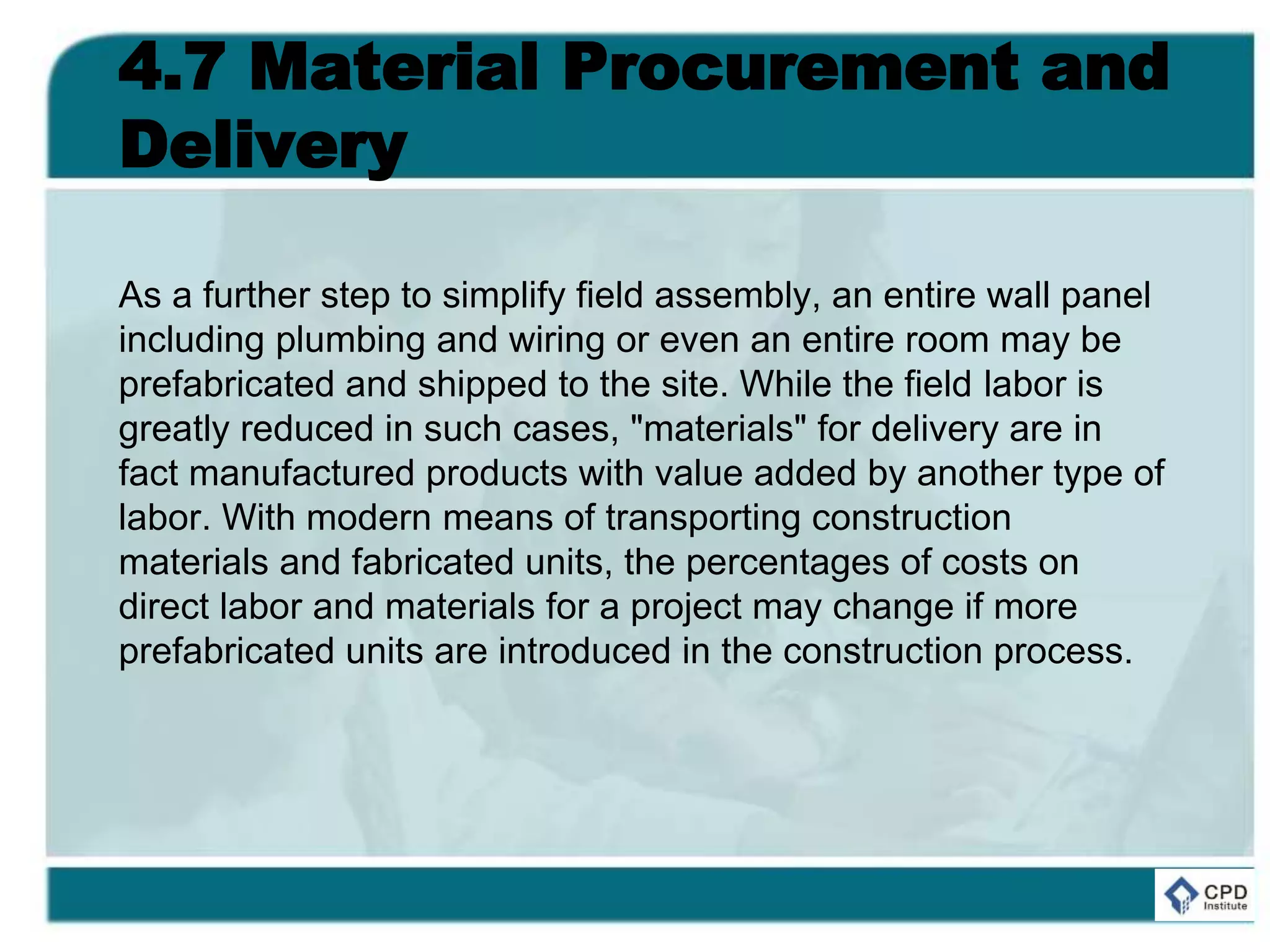 4.7 Material Procurement and
Delivery
As a further step to simplify field assembly, an entire wall panel
including plumbing and wiring or even an entire room may be
prefabricated and shipped to the site. While the field labor is
greatly reduced in such cases, "materials" for delivery are in
fact manufactured products with value added by another type of
labor. With modern means of transporting construction
materials and fabricated units, the percentages of costs on
direct labor and materials for a project may change if more
prefabricated units are introduced in the construction process.
 