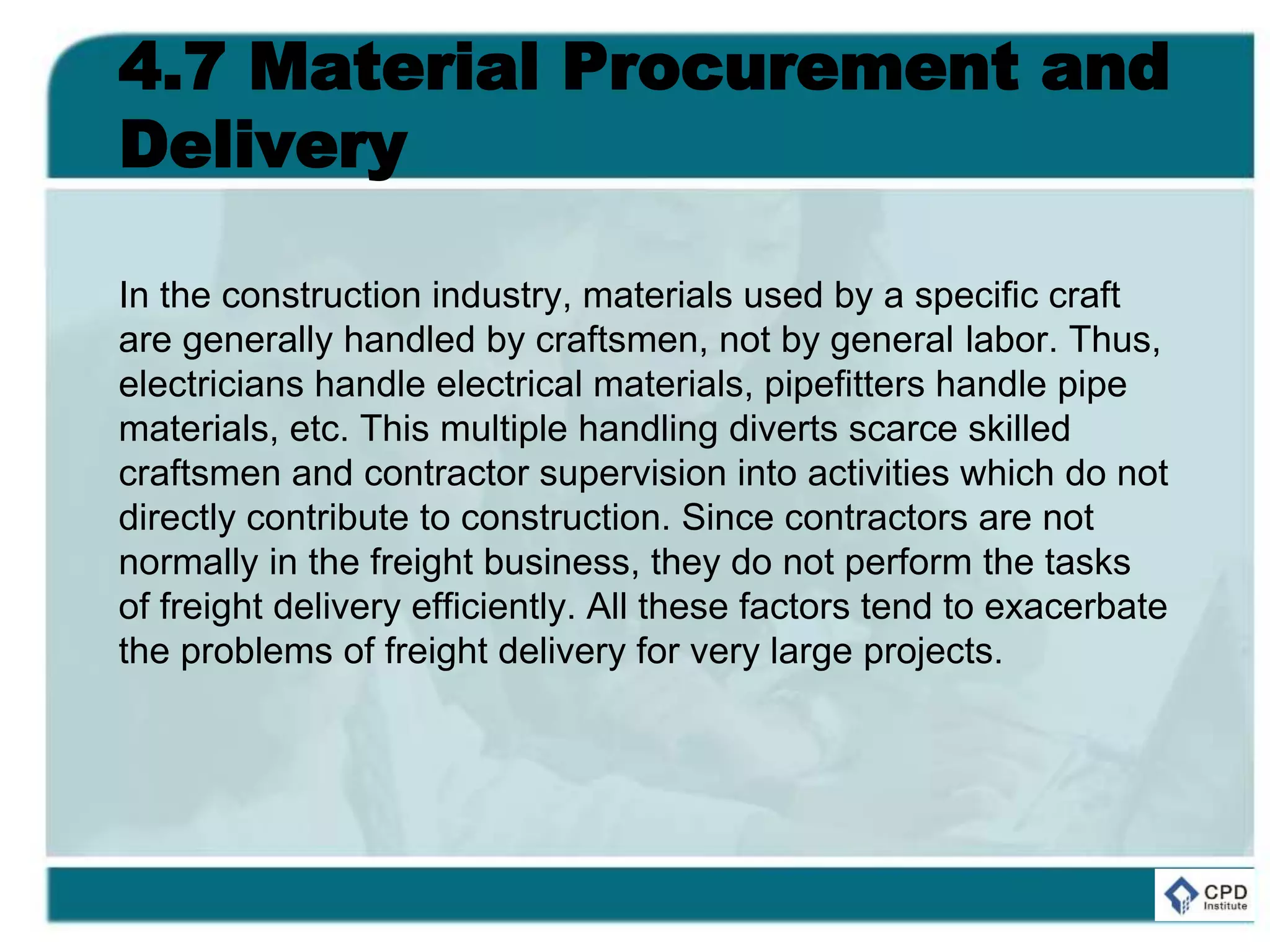 4.7 Material Procurement and
Delivery
In the construction industry, materials used by a specific craft
are generally handled by craftsmen, not by general labor. Thus,
electricians handle electrical materials, pipefitters handle pipe
materials, etc. This multiple handling diverts scarce skilled
craftsmen and contractor supervision into activities which do not
directly contribute to construction. Since contractors are not
normally in the freight business, they do not perform the tasks
of freight delivery efficiently. All these factors tend to exacerbate
the problems of freight delivery for very large projects.
 