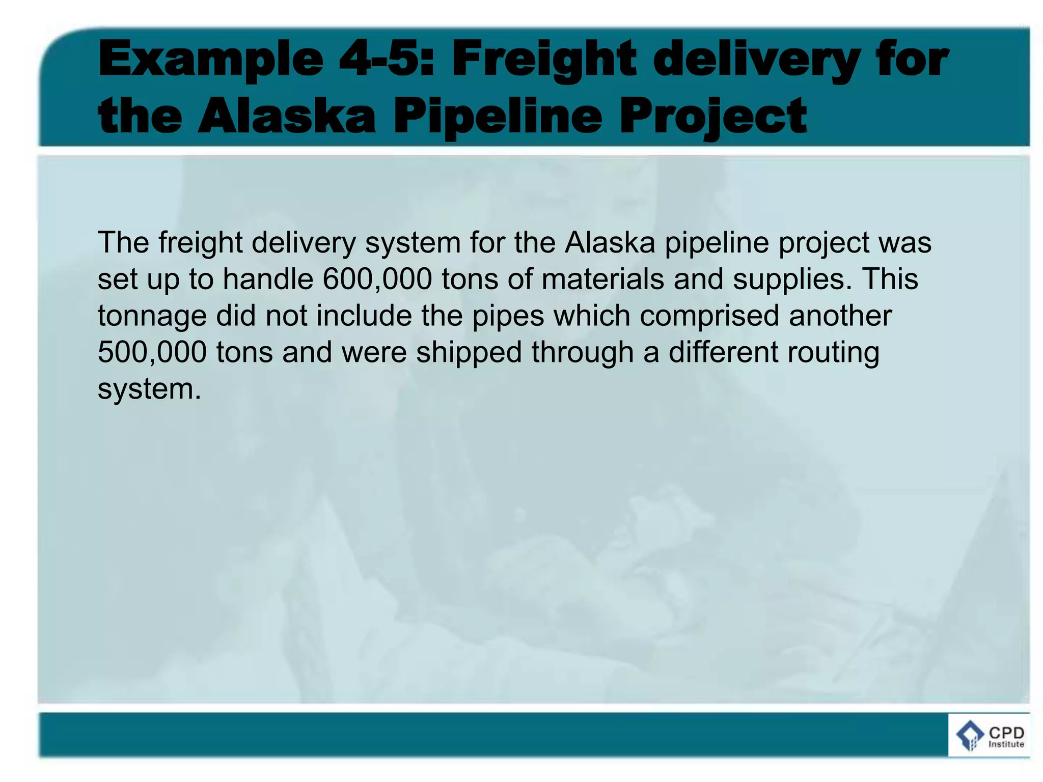 Example 4-5: Freight delivery for
the Alaska Pipeline Project
The freight delivery system for the Alaska pipeline project was
set up to handle 600,000 tons of materials and supplies. This
tonnage did not include the pipes which comprised another
500,000 tons and were shipped through a different routing
system.
 