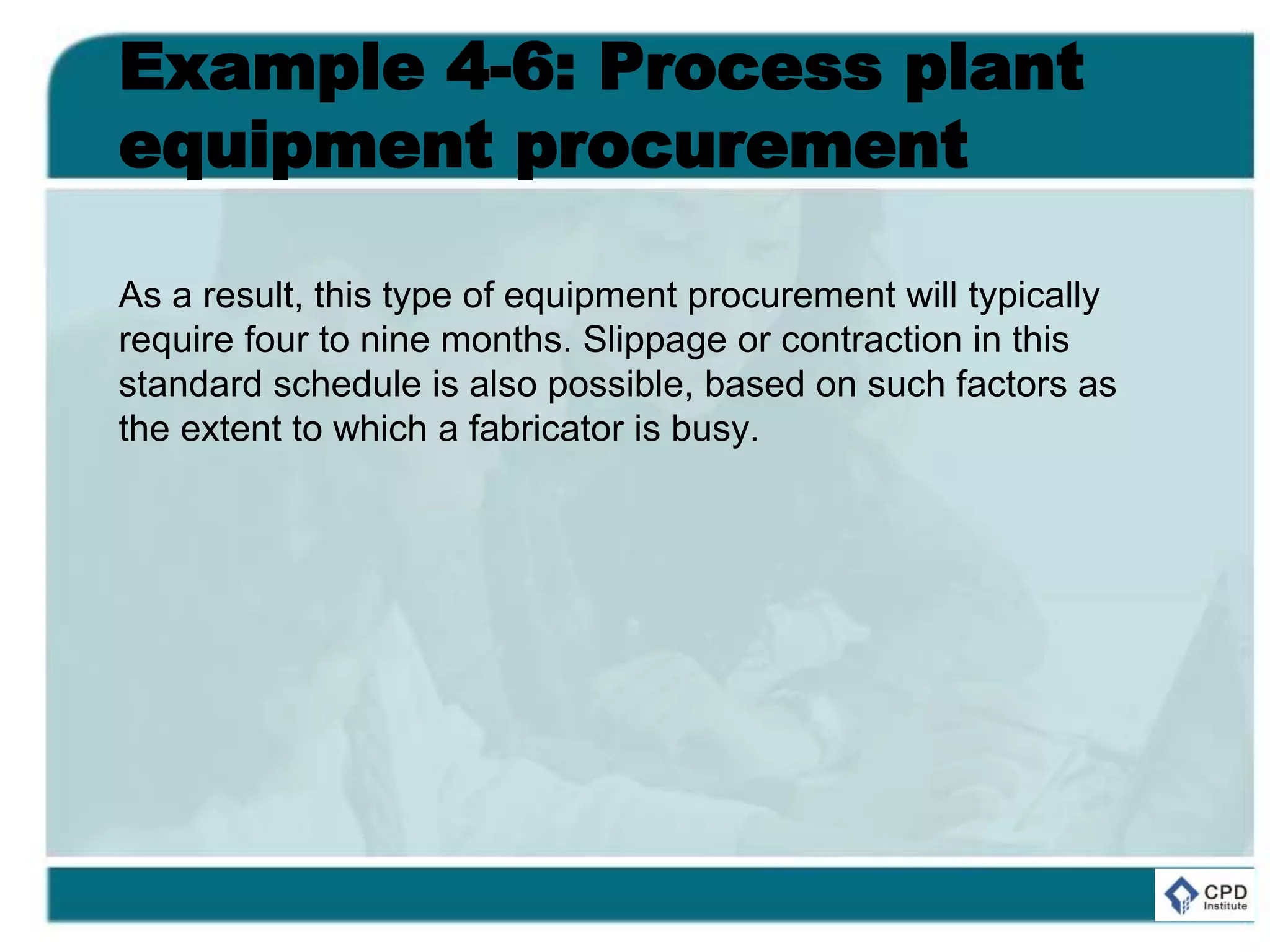 Example 4-6: Process plant
equipment procurement
As a result, this type of equipment procurement will typically
require four to nine months. Slippage or contraction in this
standard schedule is also possible, based on such factors as
the extent to which a fabricator is busy.
 