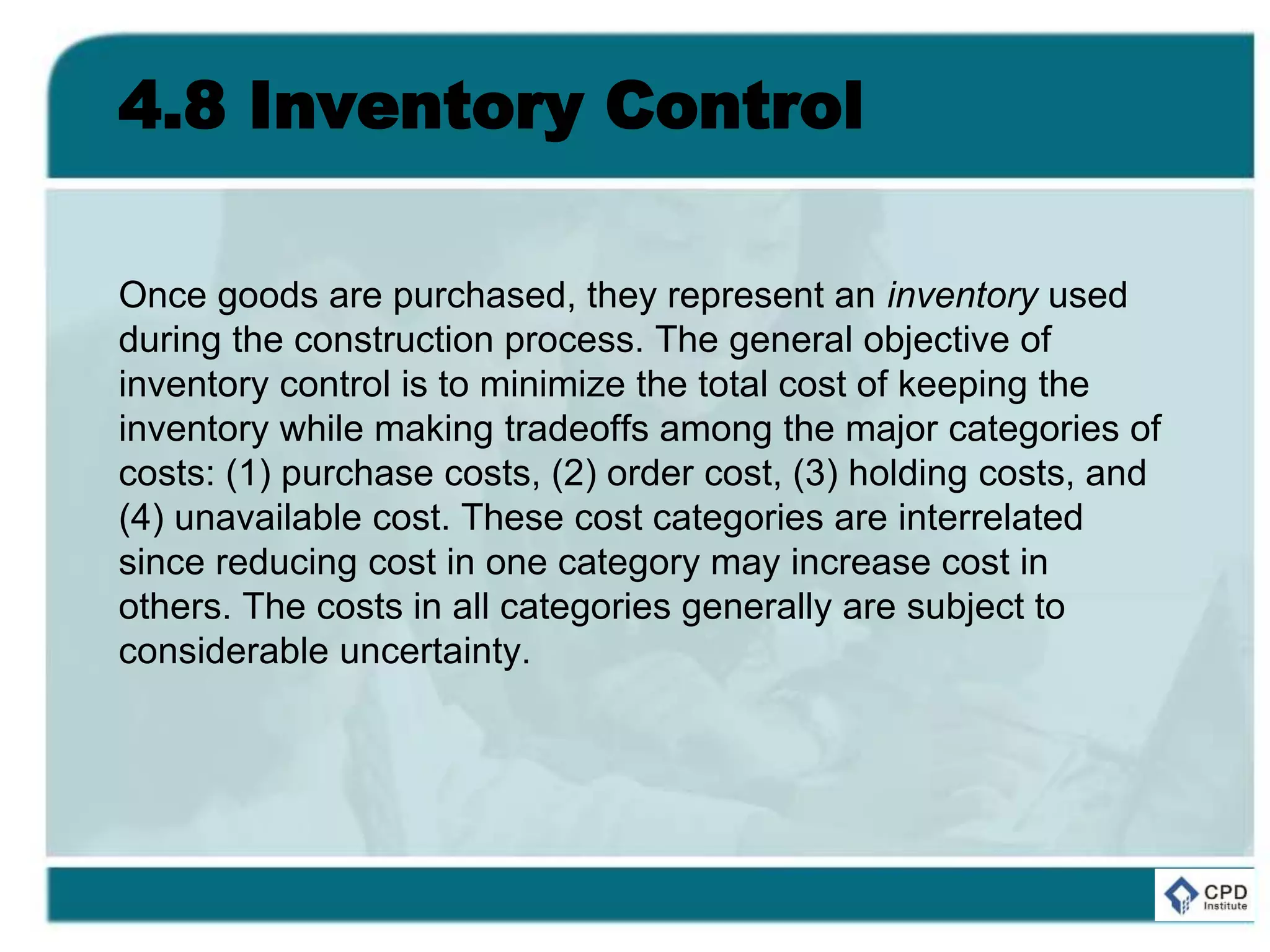 4.8 Inventory Control
Once goods are purchased, they represent an inventory used
during the construction process. The general objective of
inventory control is to minimize the total cost of keeping the
inventory while making tradeoffs among the major categories of
costs: (1) purchase costs, (2) order cost, (3) holding costs, and
(4) unavailable cost. These cost categories are interrelated
since reducing cost in one category may increase cost in
others. The costs in all categories generally are subject to
considerable uncertainty.
 