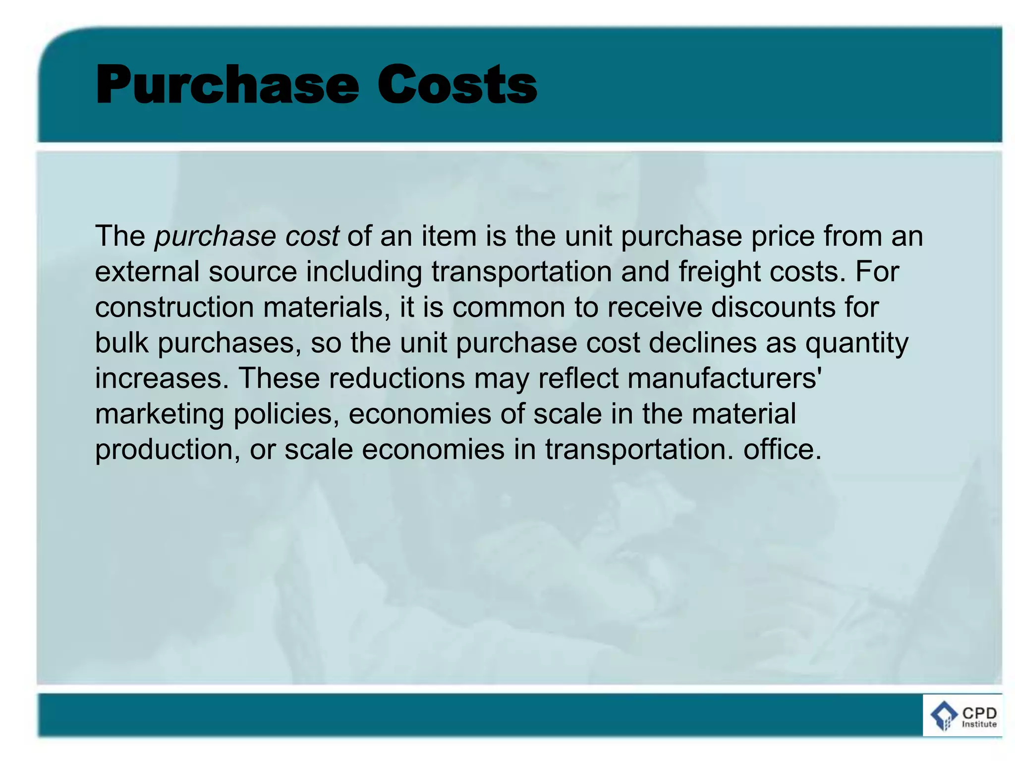 Purchase Costs
The purchase cost of an item is the unit purchase price from an
external source including transportation and freight costs. For
construction materials, it is common to receive discounts for
bulk purchases, so the unit purchase cost declines as quantity
increases. These reductions may reflect manufacturers'
marketing policies, economies of scale in the material
production, or scale economies in transportation. office.
 