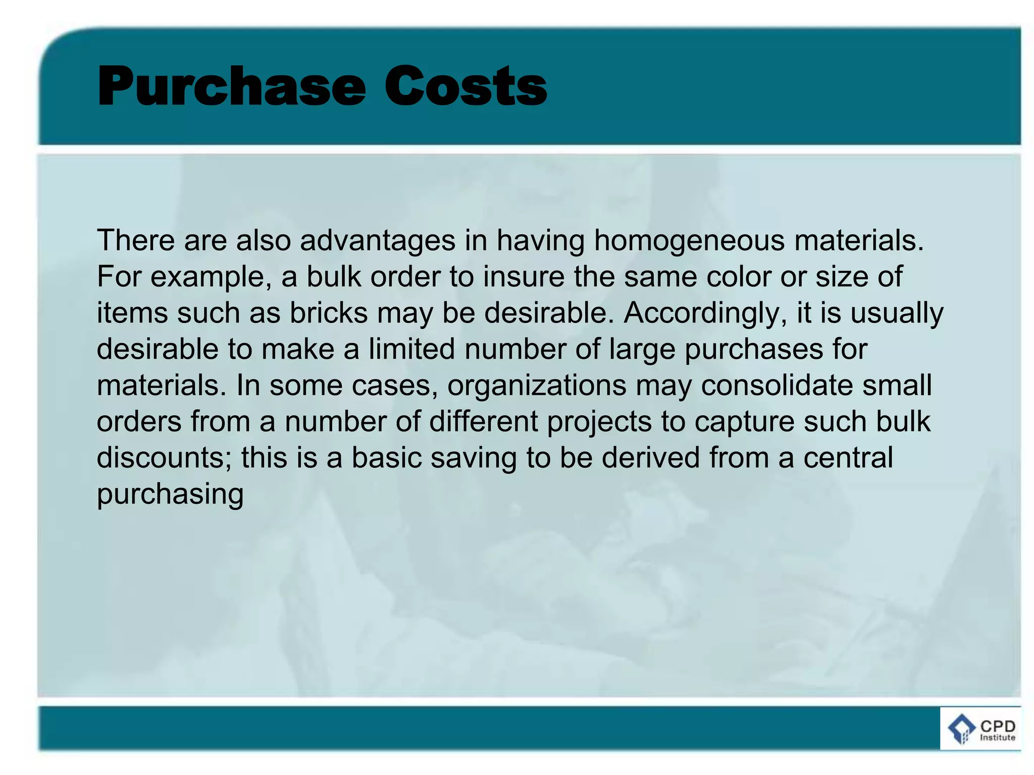 Purchase Costs
There are also advantages in having homogeneous materials.
For example, a bulk order to insure the same color or size of
items such as bricks may be desirable. Accordingly, it is usually
desirable to make a limited number of large purchases for
materials. In some cases, organizations may consolidate small
orders from a number of different projects to capture such bulk
discounts; this is a basic saving to be derived from a central
purchasing
 