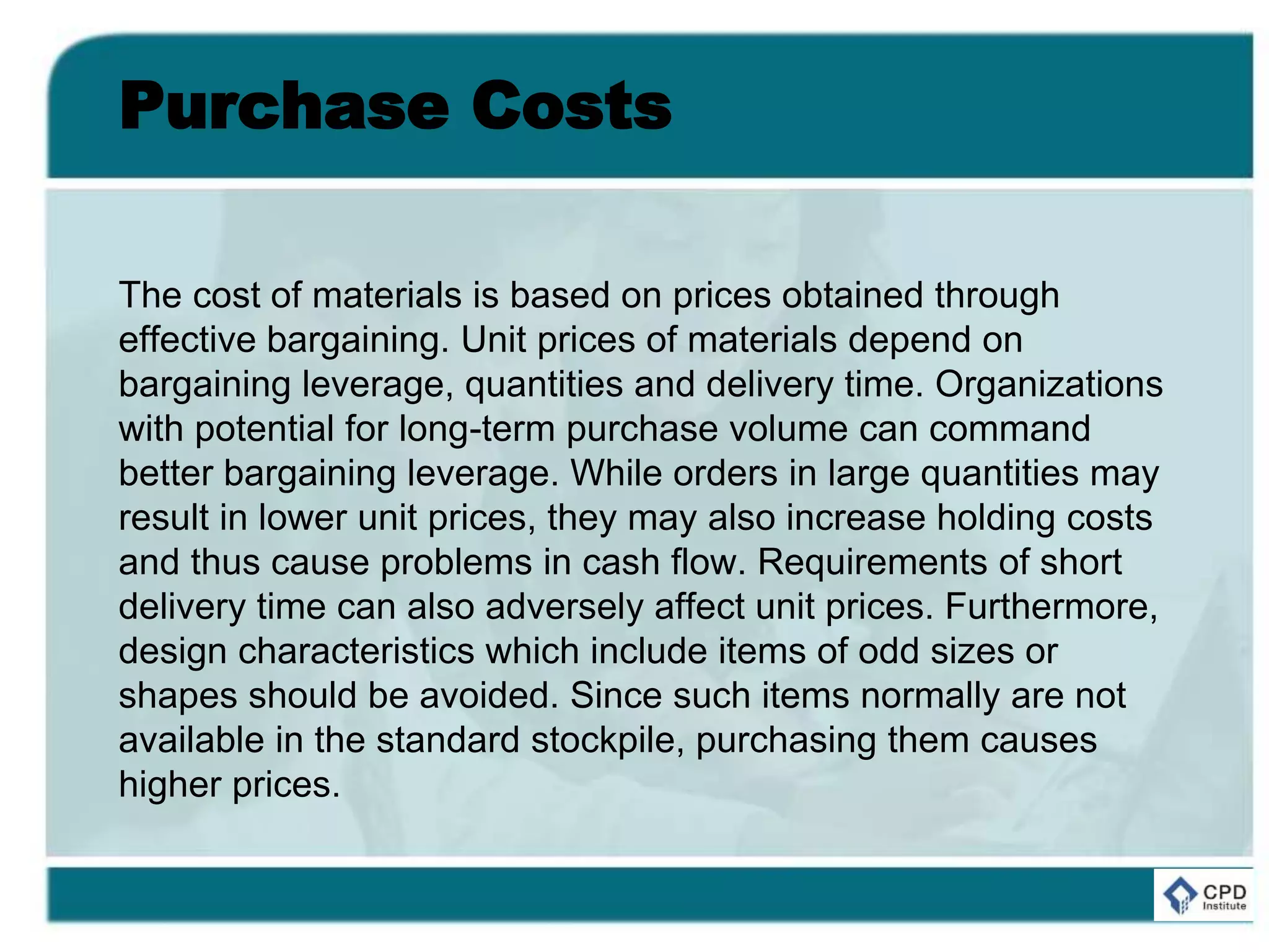 Purchase Costs
The cost of materials is based on prices obtained through
effective bargaining. Unit prices of materials depend on
bargaining leverage, quantities and delivery time. Organizations
with potential for long-term purchase volume can command
better bargaining leverage. While orders in large quantities may
result in lower unit prices, they may also increase holding costs
and thus cause problems in cash flow. Requirements of short
delivery time can also adversely affect unit prices. Furthermore,
design characteristics which include items of odd sizes or
shapes should be avoided. Since such items normally are not
available in the standard stockpile, purchasing them causes
higher prices.
 