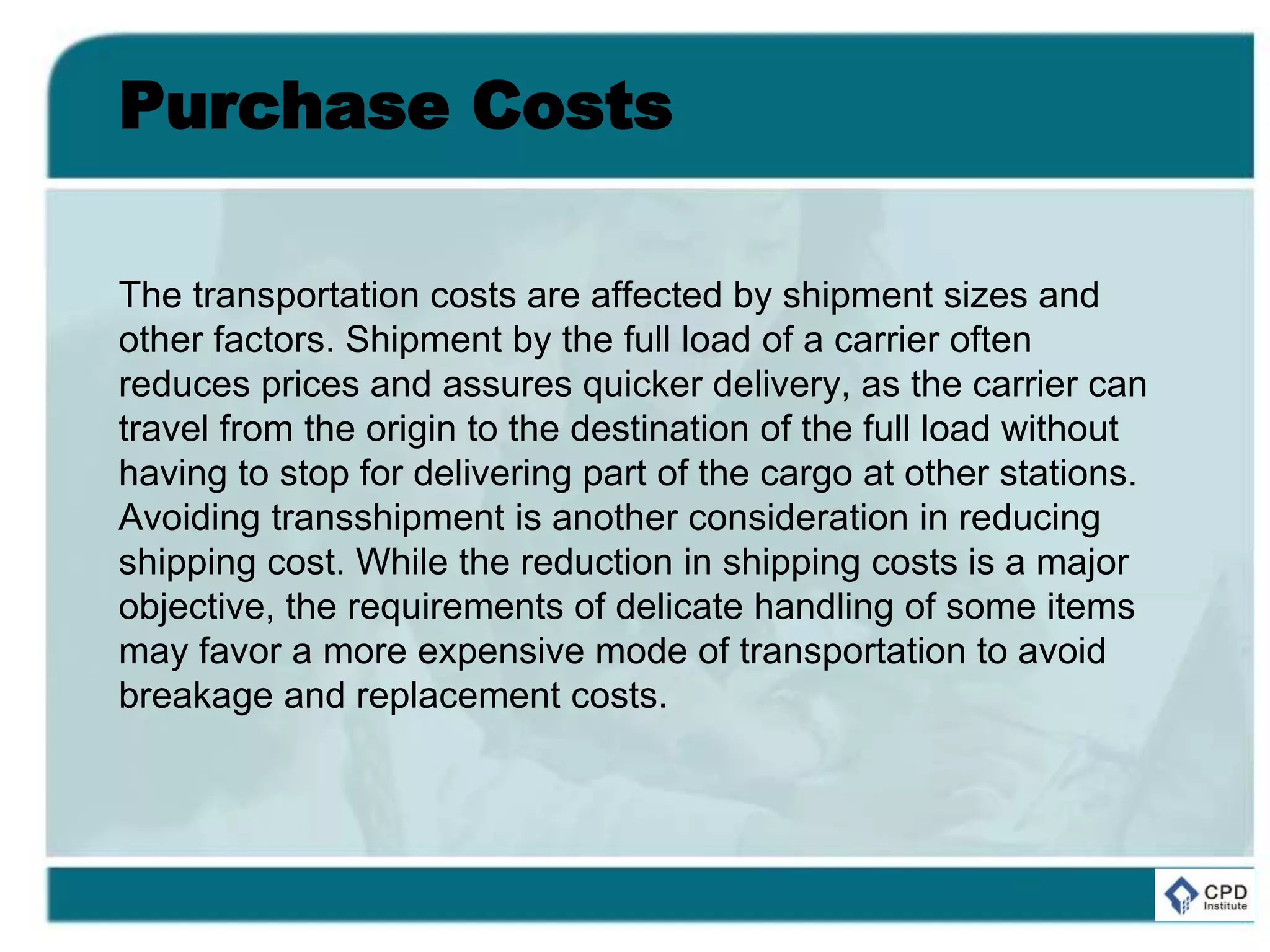 Purchase Costs
The transportation costs are affected by shipment sizes and
other factors. Shipment by the full load of a carrier often
reduces prices and assures quicker delivery, as the carrier can
travel from the origin to the destination of the full load without
having to stop for delivering part of the cargo at other stations.
Avoiding transshipment is another consideration in reducing
shipping cost. While the reduction in shipping costs is a major
objective, the requirements of delicate handling of some items
may favor a more expensive mode of transportation to avoid
breakage and replacement costs.
 
