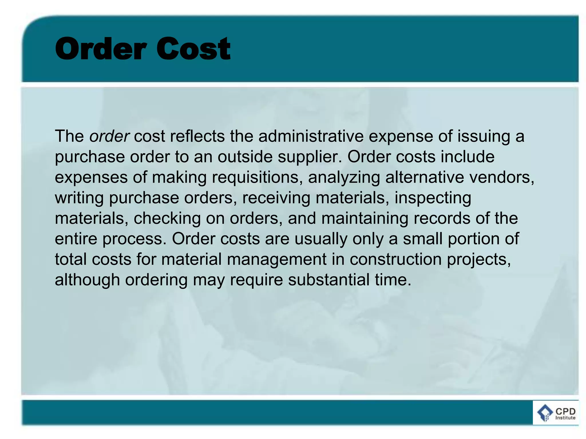 Order Cost
The order cost reflects the administrative expense of issuing a
purchase order to an outside supplier. Order costs include
expenses of making requisitions, analyzing alternative vendors,
writing purchase orders, receiving materials, inspecting
materials, checking on orders, and maintaining records of the
entire process. Order costs are usually only a small portion of
total costs for material management in construction projects,
although ordering may require substantial time.
 