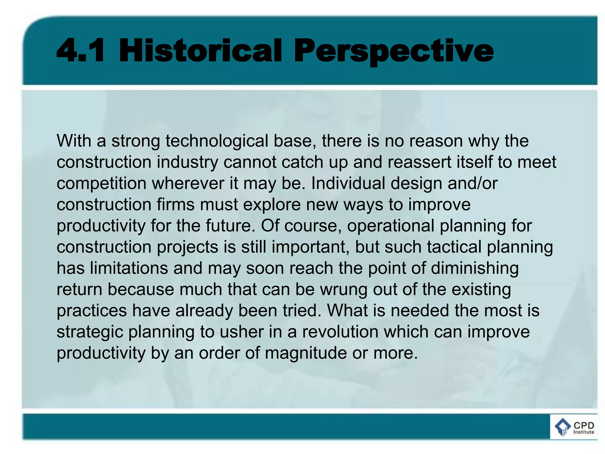 4.1 Historical Perspective
With a strong technological base, there is no reason why the
construction industry cannot catch up and reassert itself to meet
competition wherever it may be. Individual design and/or
construction firms must explore new ways to improve
productivity for the future. Of course, operational planning for
construction projects is still important, but such tactical planning
has limitations and may soon reach the point of diminishing
return because much that can be wrung out of the existing
practices have already been tried. What is needed the most is
strategic planning to usher in a revolution which can improve
productivity by an order of magnitude or more.
 