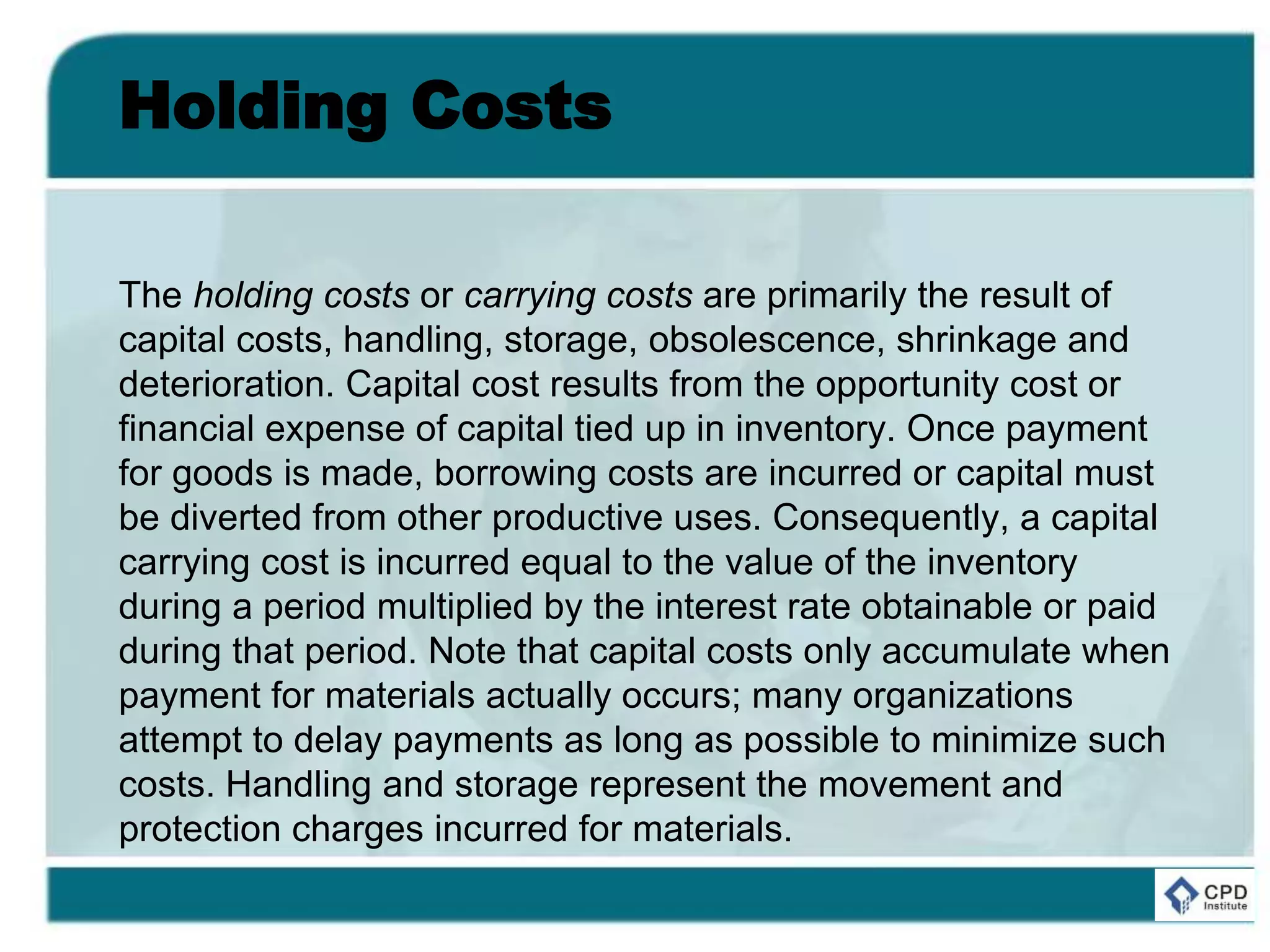 Holding Costs
The holding costs or carrying costs are primarily the result of
capital costs, handling, storage, obsolescence, shrinkage and
deterioration. Capital cost results from the opportunity cost or
financial expense of capital tied up in inventory. Once payment
for goods is made, borrowing costs are incurred or capital must
be diverted from other productive uses. Consequently, a capital
carrying cost is incurred equal to the value of the inventory
during a period multiplied by the interest rate obtainable or paid
during that period. Note that capital costs only accumulate when
payment for materials actually occurs; many organizations
attempt to delay payments as long as possible to minimize such
costs. Handling and storage represent the movement and
protection charges incurred for materials.
 