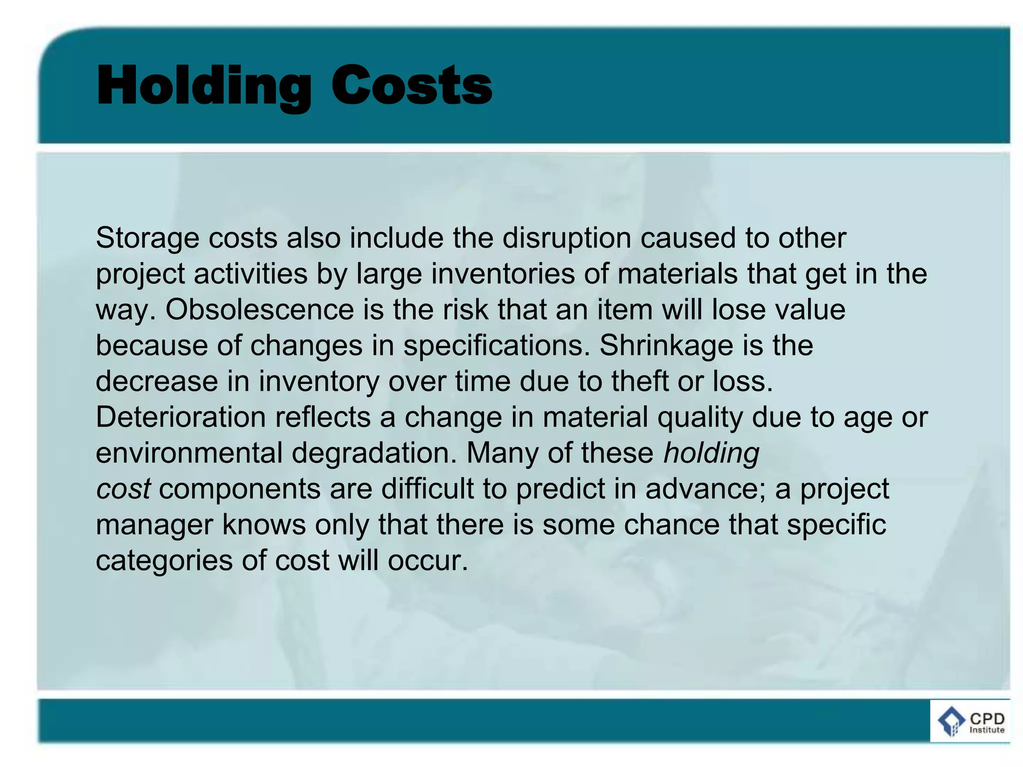 Holding Costs
Storage costs also include the disruption caused to other
project activities by large inventories of materials that get in the
way. Obsolescence is the risk that an item will lose value
because of changes in specifications. Shrinkage is the
decrease in inventory over time due to theft or loss.
Deterioration reflects a change in material quality due to age or
environmental degradation. Many of these holding
cost components are difficult to predict in advance; a project
manager knows only that there is some chance that specific
categories of cost will occur.
 