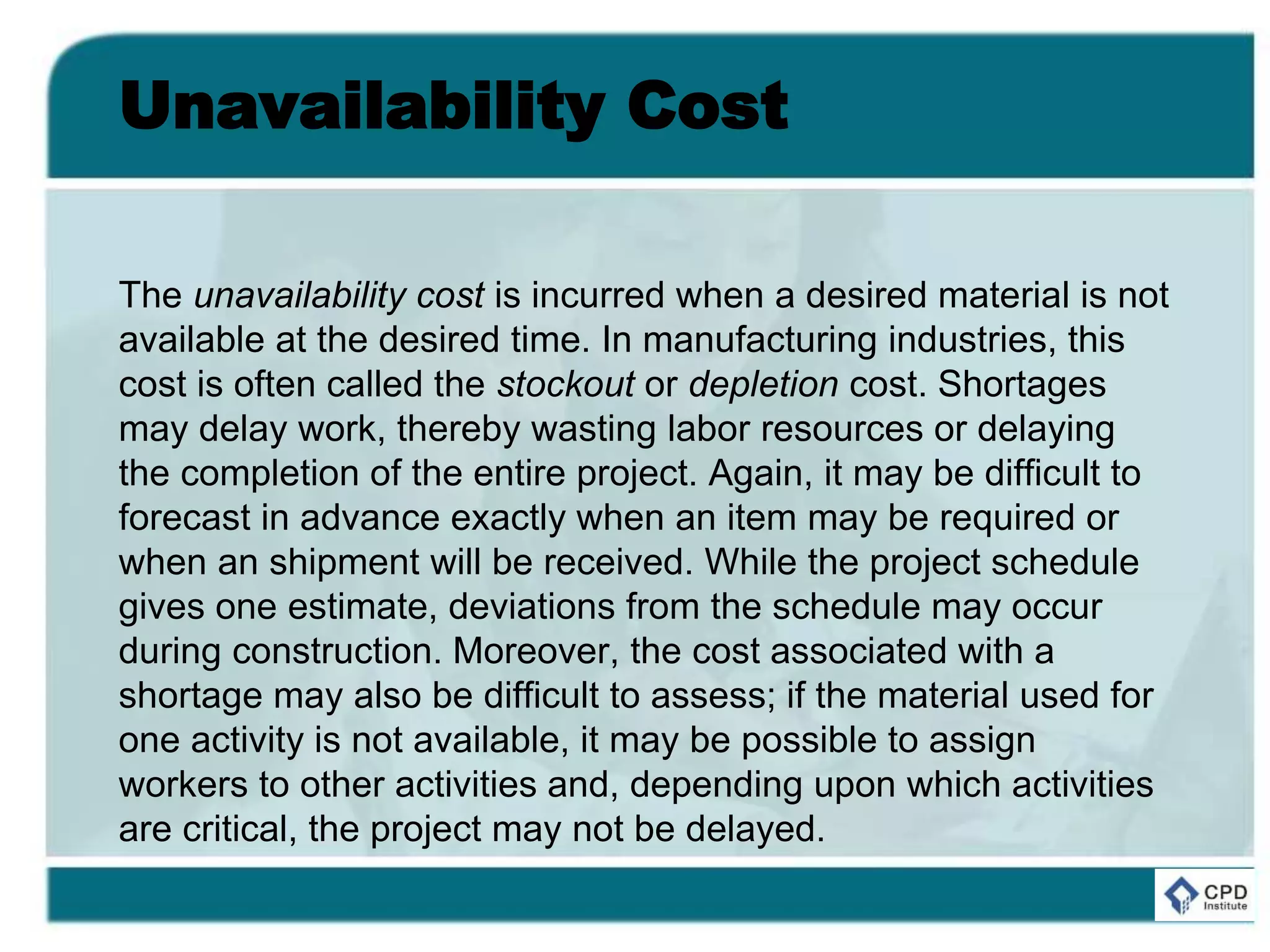 Unavailability Cost
The unavailability cost is incurred when a desired material is not
available at the desired time. In manufacturing industries, this
cost is often called the stockout or depletion cost. Shortages
may delay work, thereby wasting labor resources or delaying
the completion of the entire project. Again, it may be difficult to
forecast in advance exactly when an item may be required or
when an shipment will be received. While the project schedule
gives one estimate, deviations from the schedule may occur
during construction. Moreover, the cost associated with a
shortage may also be difficult to assess; if the material used for
one activity is not available, it may be possible to assign
workers to other activities and, depending upon which activities
are critical, the project may not be delayed.
 