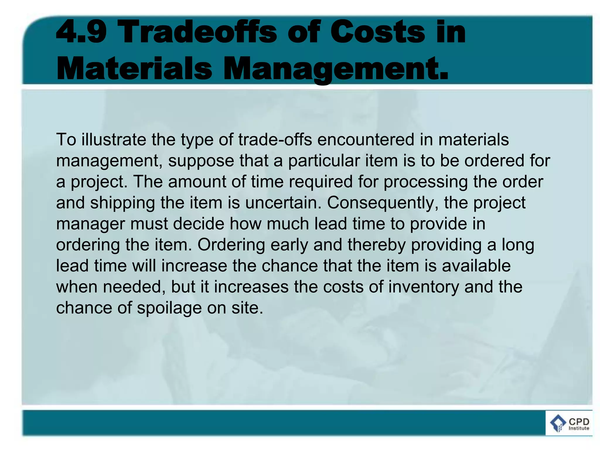 4.9 Tradeoffs of Costs in
Materials Management.
To illustrate the type of trade-offs encountered in materials
management, suppose that a particular item is to be ordered for
a project. The amount of time required for processing the order
and shipping the item is uncertain. Consequently, the project
manager must decide how much lead time to provide in
ordering the item. Ordering early and thereby providing a long
lead time will increase the chance that the item is available
when needed, but it increases the costs of inventory and the
chance of spoilage on site.
 