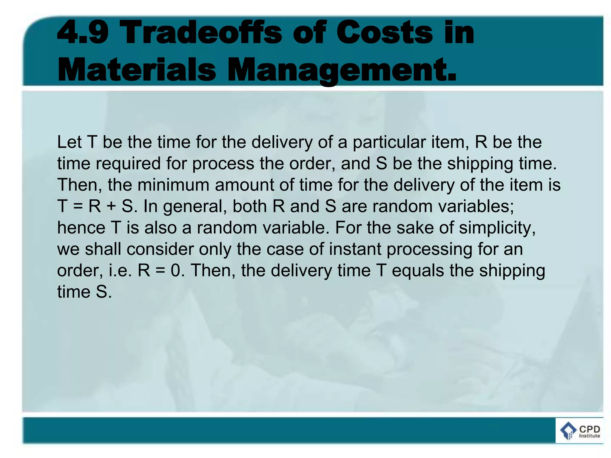 4.9 Tradeoffs of Costs in
Materials Management.
Let T be the time for the delivery of a particular item, R be the
time required for process the order, and S be the shipping time.
Then, the minimum amount of time for the delivery of the item is
T = R + S. In general, both R and S are random variables;
hence T is also a random variable. For the sake of simplicity,
we shall consider only the case of instant processing for an
order, i.e. R = 0. Then, the delivery time T equals the shipping
time S.
 