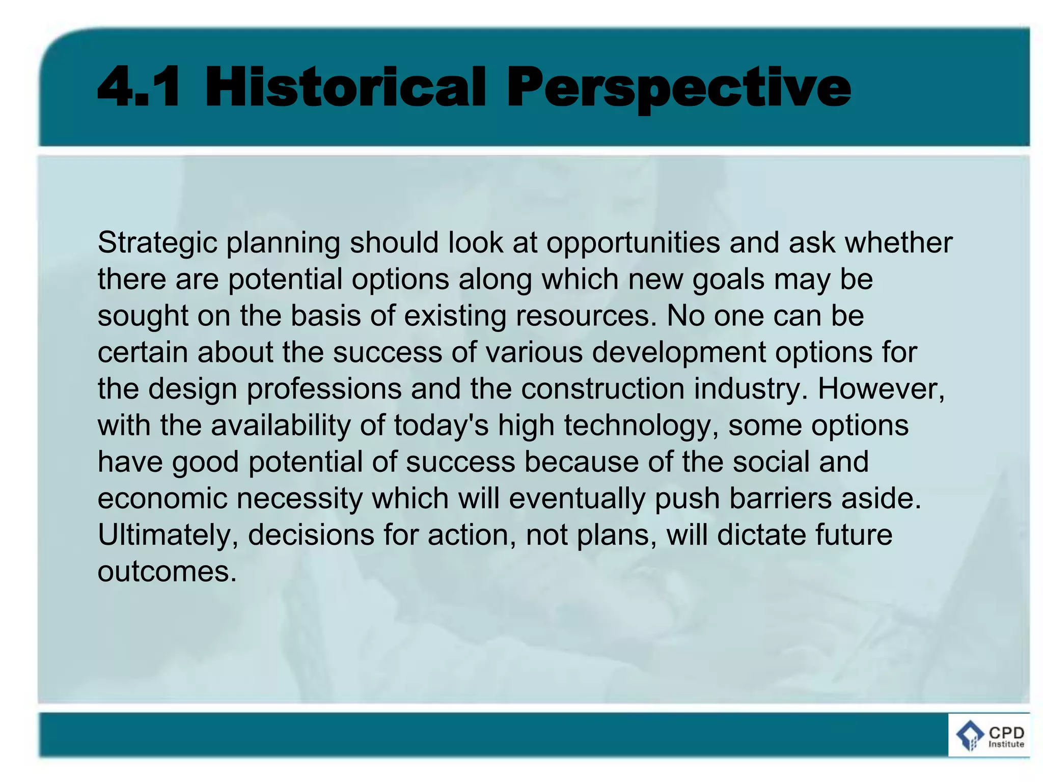 4.1 Historical Perspective
Strategic planning should look at opportunities and ask whether
there are potential options along which new goals may be
sought on the basis of existing resources. No one can be
certain about the success of various development options for
the design professions and the construction industry. However,
with the availability of today's high technology, some options
have good potential of success because of the social and
economic necessity which will eventually push barriers aside.
Ultimately, decisions for action, not plans, will dictate future
outcomes.
 