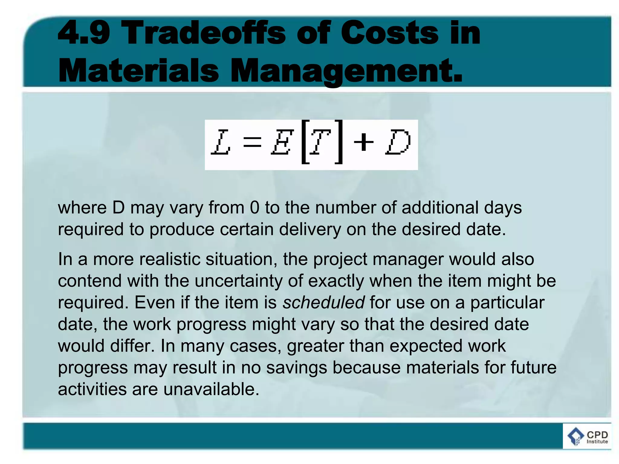 4.9 Tradeoffs of Costs in
Materials Management.
where D may vary from 0 to the number of additional days
required to produce certain delivery on the desired date.
In a more realistic situation, the project manager would also
contend with the uncertainty of exactly when the item might be
required. Even if the item is scheduled for use on a particular
date, the work progress might vary so that the desired date
would differ. In many cases, greater than expected work
progress may result in no savings because materials for future
activities are unavailable.
 