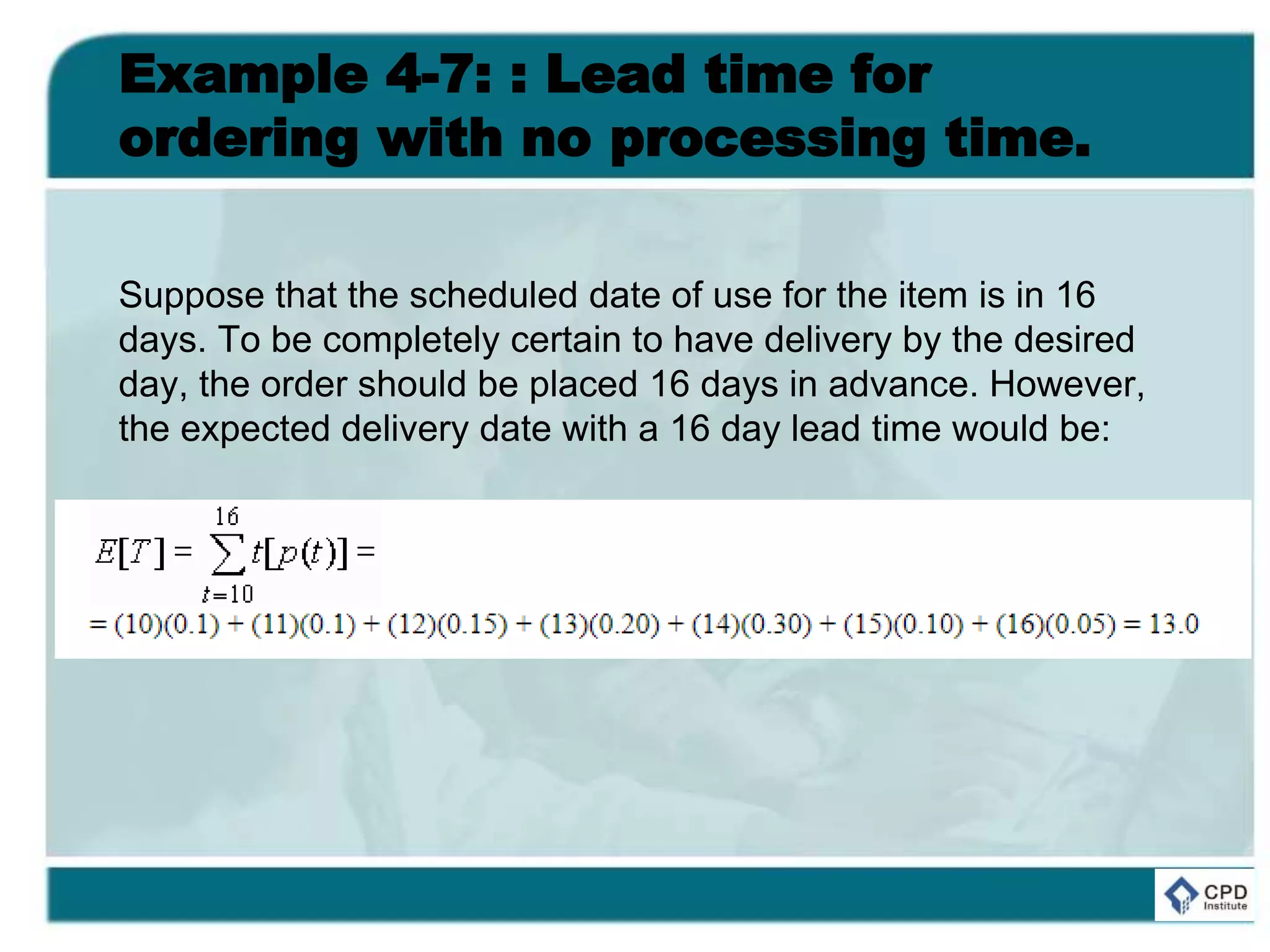 Example 4-7: : Lead time for
ordering with no processing time.
Suppose that the scheduled date of use for the item is in 16
days. To be completely certain to have delivery by the desired
day, the order should be placed 16 days in advance. However,
the expected delivery date with a 16 day lead time would be:
 