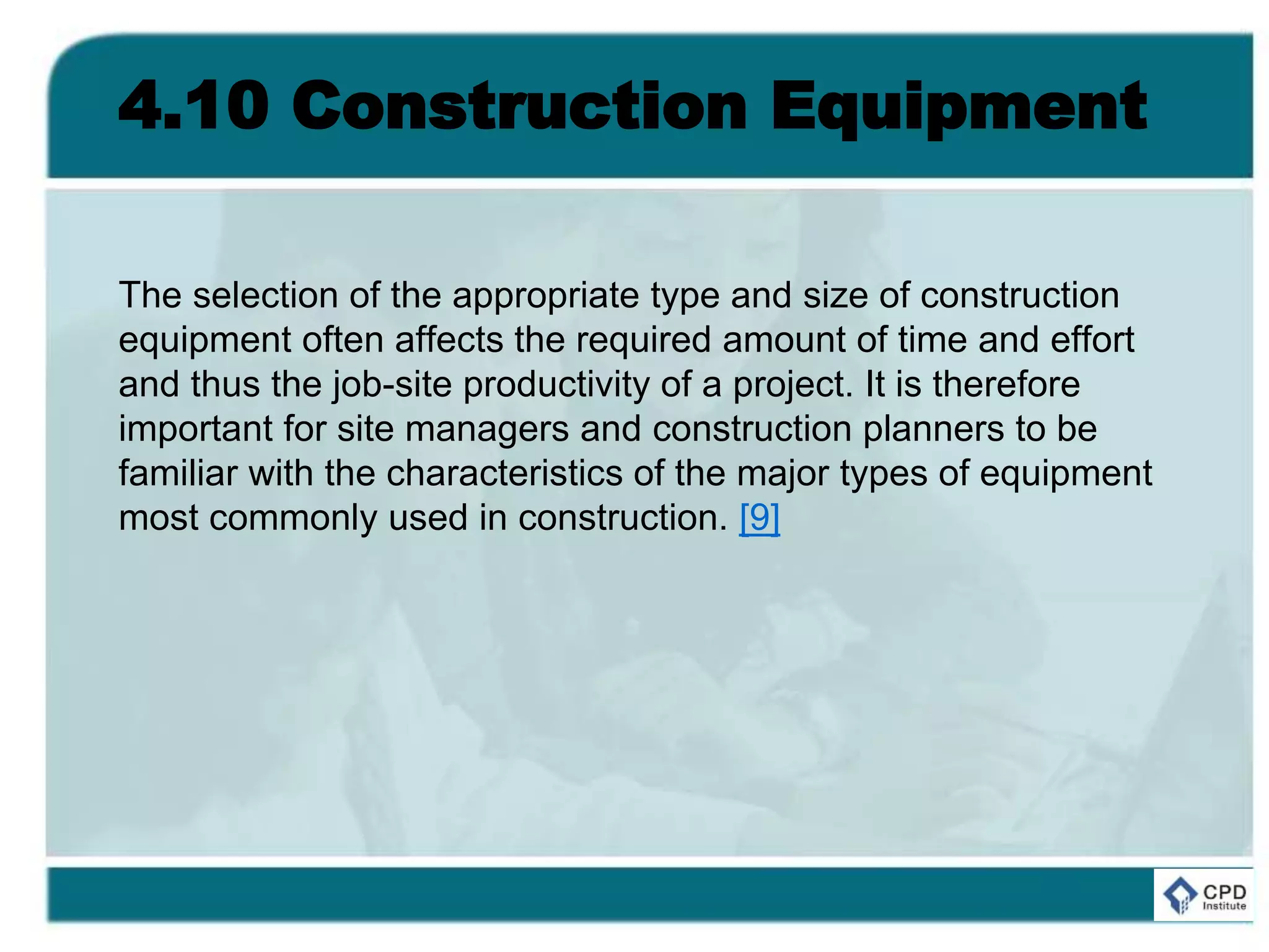 4.10 Construction Equipment
The selection of the appropriate type and size of construction
equipment often affects the required amount of time and effort
and thus the job-site productivity of a project. It is therefore
important for site managers and construction planners to be
familiar with the characteristics of the major types of equipment
most commonly used in construction. [9]
 